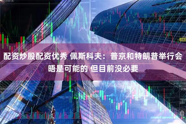 配资炒股配资优秀 佩斯科夫：普京和特朗普举行会晤是可能的 但目前没必要