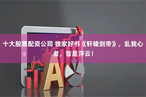十大股票配资公司 独家好书《轩辕剑帝》，乱我心者，皆是浮云！