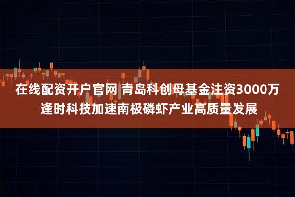 在线配资开户官网 青岛科创母基金注资3000万 逢时科技加速南极磷虾产业高质量发展
