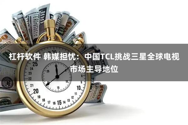 杠杆软件 韩媒担忧：中国TCL挑战三星全球电视市场主导地位