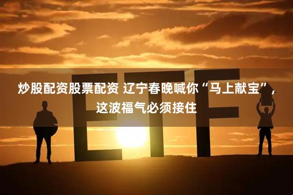 炒股配资股票配资 辽宁春晚喊你“马上献宝”，这波福气必须接住