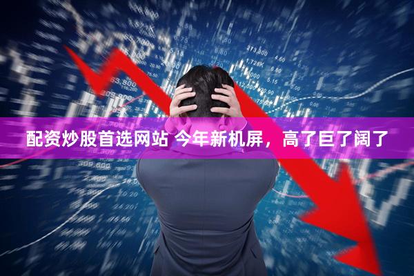 配资炒股首选网站 今年新机屏，高了巨了阔了