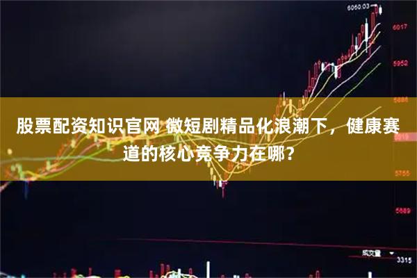 股票配资知识官网 微短剧精品化浪潮下，健康赛道的核心竞争力在哪？