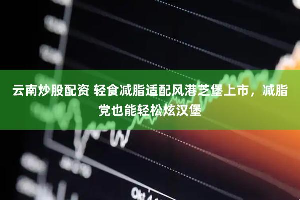 云南炒股配资 轻食减脂适配风港芝堡上市，减脂党也能轻松炫汉堡