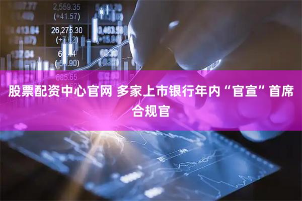 股票配资中心官网 多家上市银行年内“官宣”首席合规官