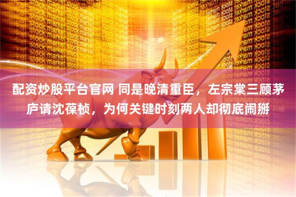 配资炒股平台官网 同是晚清重臣，左宗棠三顾茅庐请沈葆桢，为何关键时刻两人却彻底闹掰