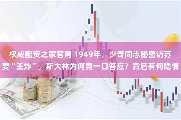 权威配资之家官网 1949年，少奇同志秘密访苏要“王炸”，斯大林为何竟一口答应？背后有何隐情
