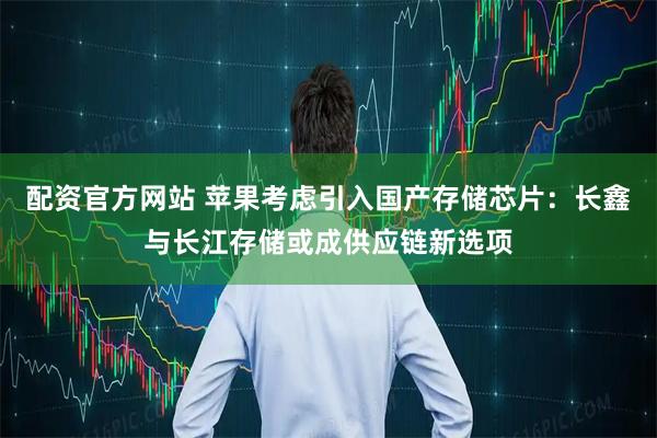 配资官方网站 苹果考虑引入国产存储芯片：长鑫与长江存储或成供应链新选项