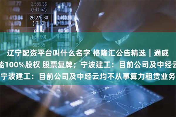 辽宁配资平台叫什么名字 格隆汇公告精选︱通威股份：拟购买丽豪清能100%股权 股票复牌；宁波建工：目前公司及中经云均不从事算力租赁业务