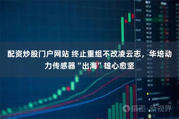 配资炒股门户网站 终止重组不改凌云志，华培动力传感器“出海”雄心愈坚