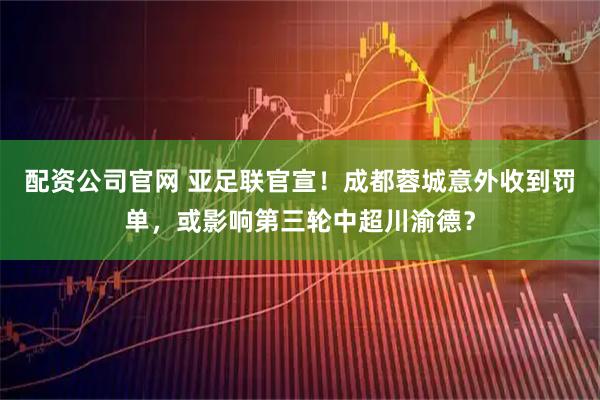 配资公司官网 亚足联官宣！成都蓉城意外收到罚单，或影响第三轮中超川渝德？