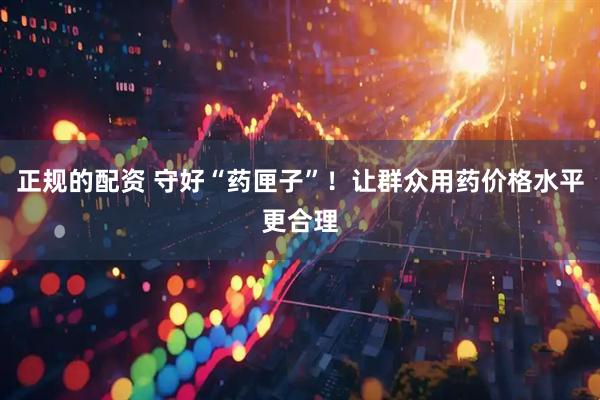 正规的配资 守好“药匣子”！让群众用药价格水平更合理