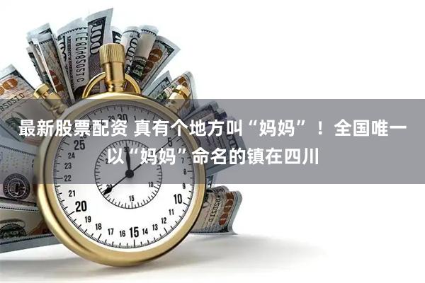 最新股票配资 真有个地方叫“妈妈” ！全国唯一以“妈妈”命名的镇在四川
