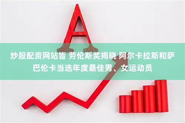 炒股配资网站皆 劳伦斯奖揭晓 阿尔卡拉斯和萨巴伦卡当选年度最佳男、女运动员
